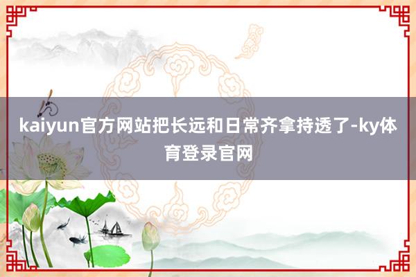 kaiyun官方网站把长远和日常齐拿持透了-ky体育登录官网