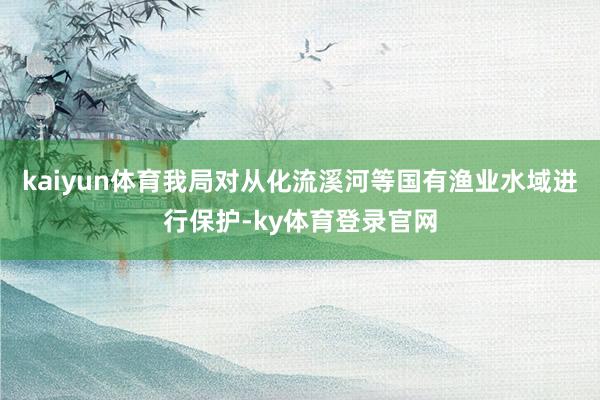 kaiyun体育我局对从化流溪河等国有渔业水域进行保护-ky体育登录官网
