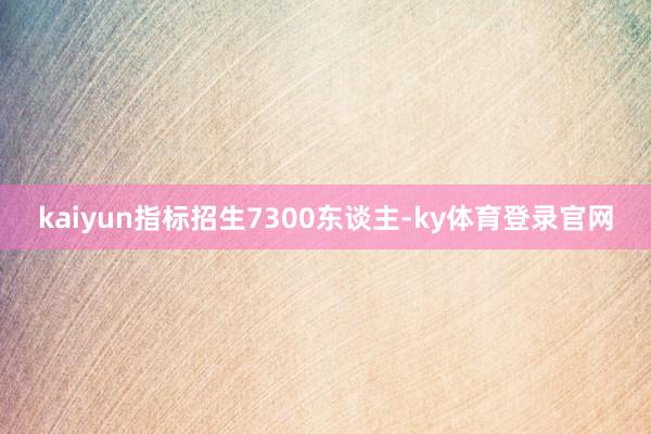 kaiyun指标招生7300东谈主-ky体育登录官网