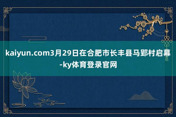 kaiyun.com3月29日在合肥市长丰县马郢村启幕-ky体育登录官网