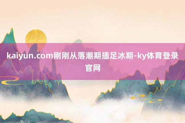 kaiyun.com刚刚从落潮期插足冰期-ky体育登录官网
