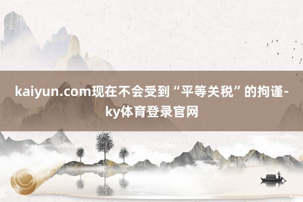 kaiyun.com现在不会受到“平等关税”的拘谨-ky体育登录官网