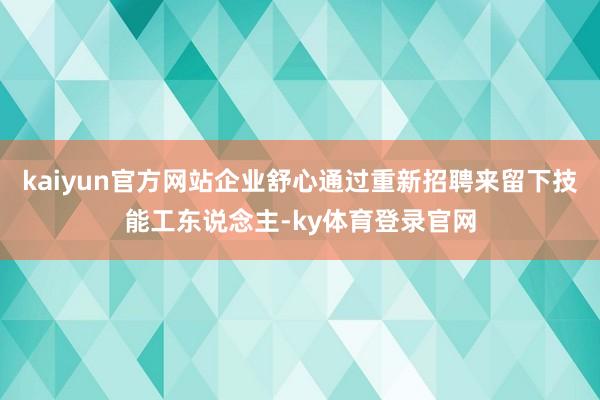 kaiyun官方网站企业舒心通过重新招聘来留下技能工东说念主-ky体育登录官网