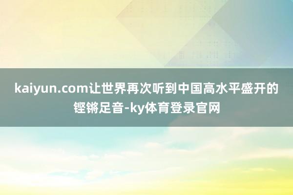 kaiyun.com让世界再次听到中国高水平盛开的铿锵足音-ky体育登录官网