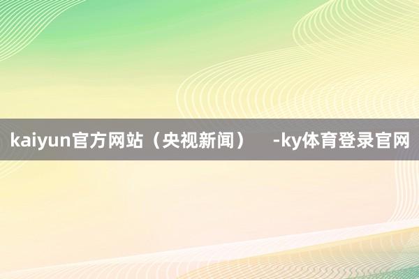 kaiyun官方网站（央视新闻）    -ky体育登录官网