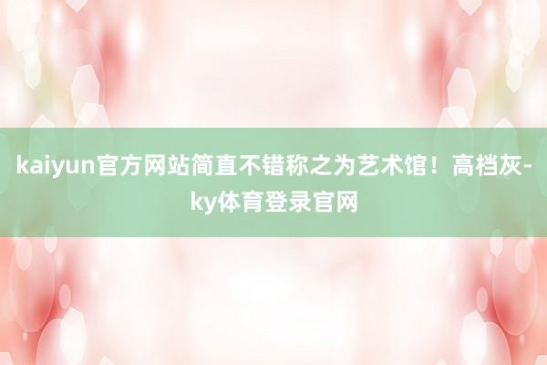 kaiyun官方网站简直不错称之为艺术馆！高档灰-ky体育登录官网