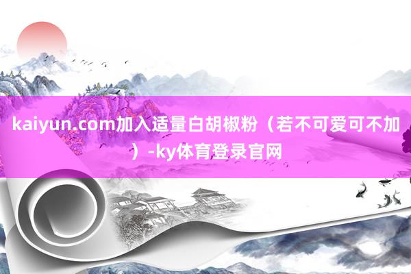 kaiyun.com加入适量白胡椒粉（若不可爱可不加）-ky体育登录官网