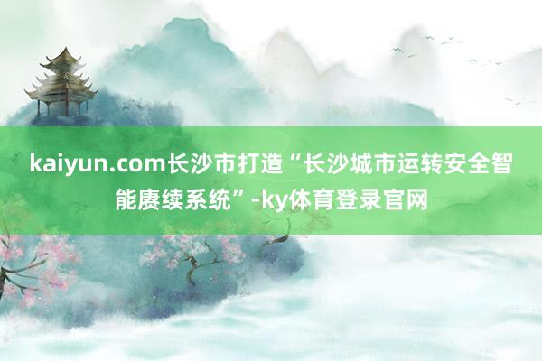 kaiyun.com长沙市打造“长沙城市运转安全智能赓续系统”-ky体育登录官网