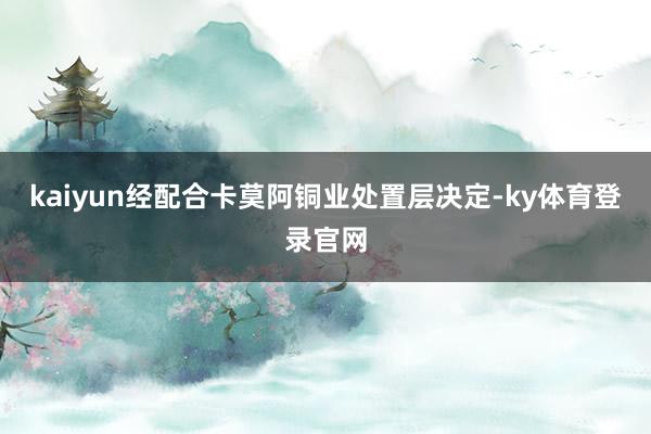 kaiyun经配合卡莫阿铜业处置层决定-ky体育登录官网