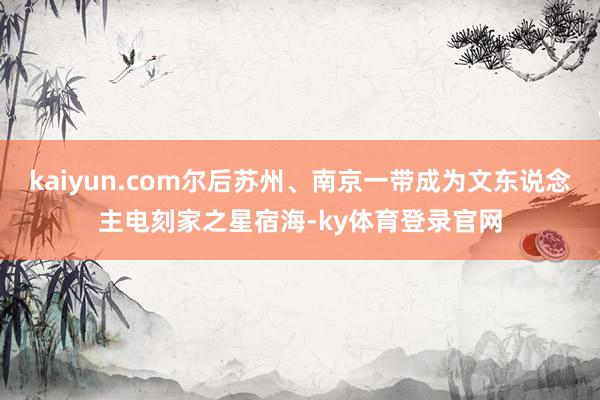 kaiyun.com尔后苏州、南京一带成为文东说念主电刻家之星宿海-ky体育登录官网