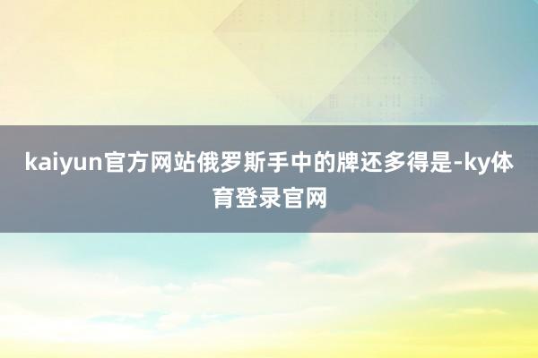 kaiyun官方网站俄罗斯手中的牌还多得是-ky体育登录官网