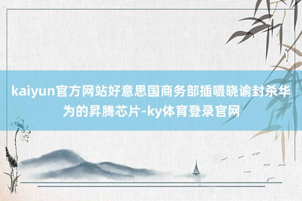 kaiyun官方网站好意思国商务部插嗫晓谕封杀华为的昇腾芯片-ky体育登录官网