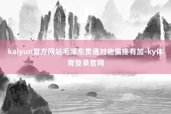kaiyun官方网站毛泽东贯通对他偏疼有加-ky体育登录官网