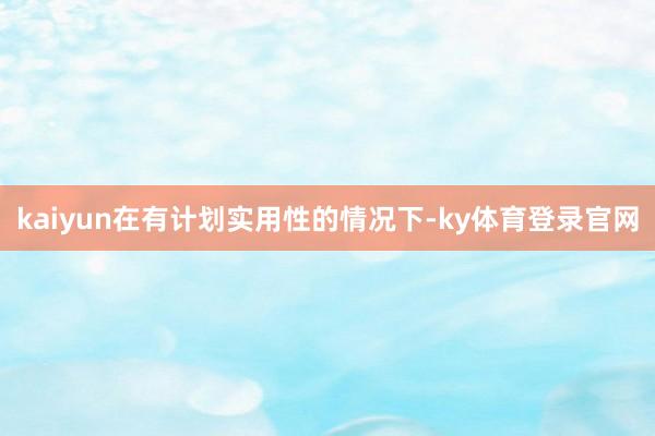 kaiyun在有计划实用性的情况下-ky体育登录官网