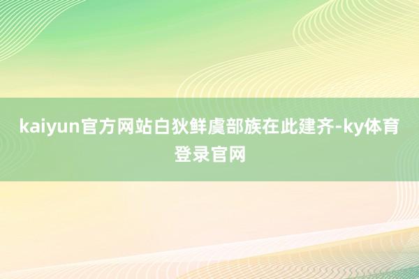 kaiyun官方网站白狄鲜虞部族在此建齐-ky体育登录官网