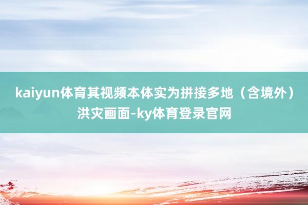 kaiyun体育其视频本体实为拼接多地（含境外）洪灾画面-ky体育登录官网