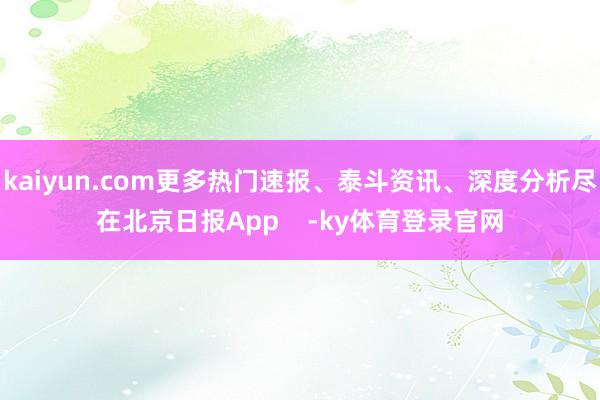 kaiyun.com更多热门速报、泰斗资讯、深度分析尽在北京日报App    -ky体育登录官网