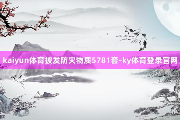 kaiyun体育披发防灾物质5781套-ky体育登录官网