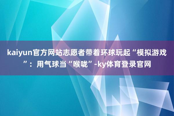 kaiyun官方网站志愿者带着环球玩起“模拟游戏”：用气球当“喉咙”-ky体育登录官网