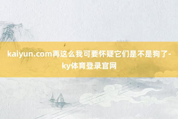 kaiyun.com再这么我可要怀疑它们是不是狗了-ky体育登录官网