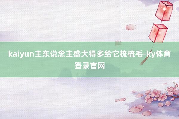 kaiyun主东说念主盛大得多给它梳梳毛-ky体育登录官网