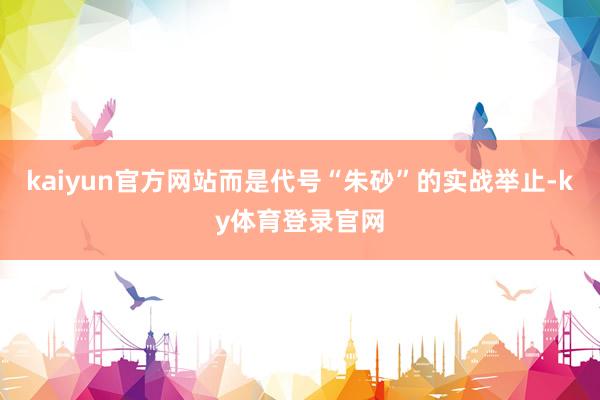 kaiyun官方网站而是代号“朱砂”的实战举止-ky体育登录官网