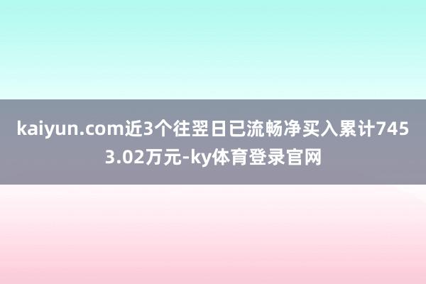 kaiyun.com近3个往翌日已流畅净买入累计7453.02万元-ky体育登录官网