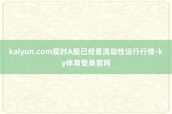 kaiyun.com现时A股已经是流动性运行行情-ky体育登录官网