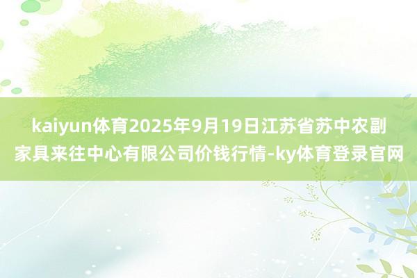 kaiyun体育2025年9月19日江苏省苏中农副家具来往中心有限公司价钱行情-ky体育登录官网