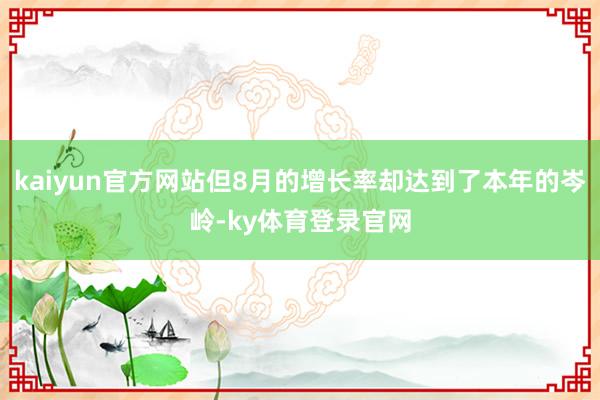 kaiyun官方网站但8月的增长率却达到了本年的岑岭-ky体育登录官网