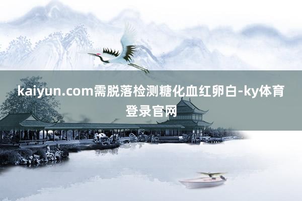 kaiyun.com需脱落检测糖化血红卵白-ky体育登录官网