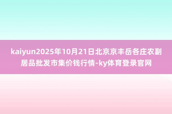 kaiyun2025年10月21日北京京丰岳各庄农副居品批发市集价钱行情-ky体育登录官网