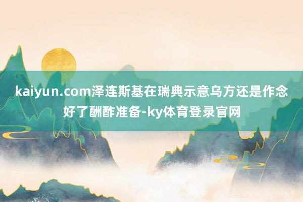 kaiyun.com泽连斯基在瑞典示意乌方还是作念好了酬酢准备-ky体育登录官网