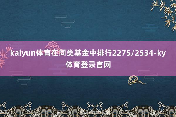 kaiyun体育在同类基金中排行2275/2534-ky体育登录官网