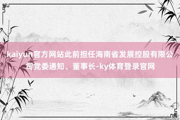 kaiyun官方网站此前担任海南省发展控股有限公司党委通知、董事长-ky体育登录官网