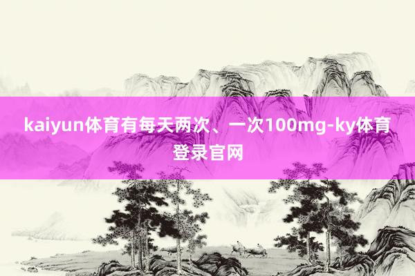 kaiyun体育有每天两次、一次100mg-ky体育登录官网