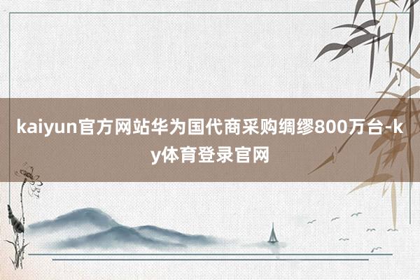 kaiyun官方网站华为国代商采购绸缪800万台-ky体育登录官网