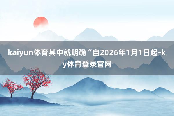 kaiyun体育其中就明确“自2026年1月1日起-ky体育登录官网