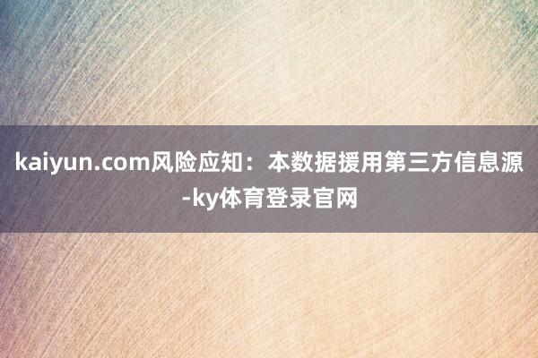 kaiyun.com风险应知：本数据援用第三方信息源-ky体育登录官网