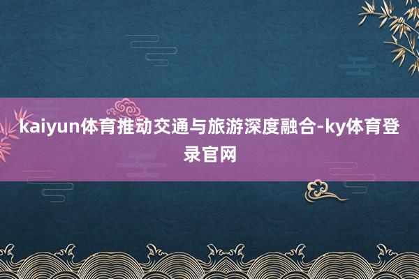 kaiyun体育推动交通与旅游深度融合-ky体育登录官网